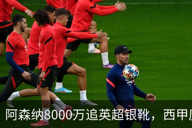 阿森纳8000万追英超银靴，西甲魔翼或来投